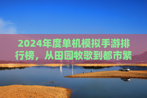 2024年度单机模拟手游排行榜,从田园牧歌到都市繁华,这些经典之作引领模拟风潮