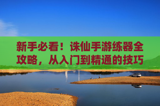 新手必看！诛仙手游练器全攻略，从入门到精通的技巧总结