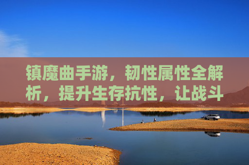 镇魔曲手游,韧性属性全解析,提升生存抗性,让战斗更持久
