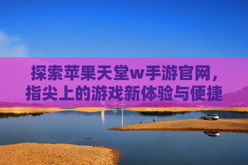 探索苹果天堂w手游官网,指尖上的游戏新体验与便捷入口,探索苹果天堂w手游官网,指尖游戏新体验与便捷入口