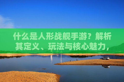 什么是人形战舰手游?解析其定义、玩法与核心魅力,什么是人形战舰手游?解析其定义、玩法与核心魅力