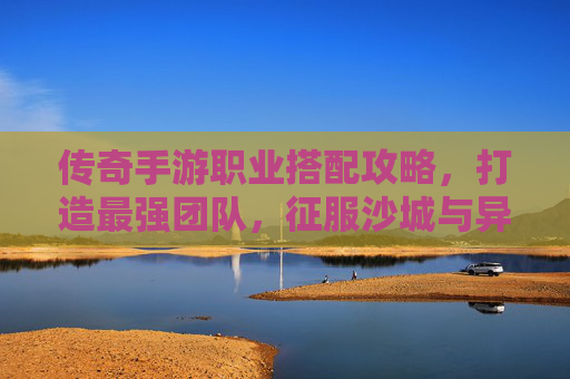 传奇手游职业搭配攻略，打造最强团队，征服沙城与异界！传奇手游职业搭配攻略，打造最强团队，征服沙城与异界！
