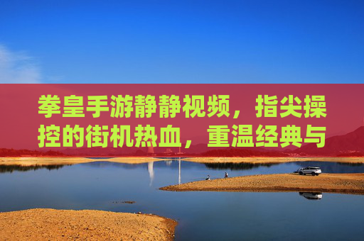拳皇手游静静视频,指尖操控的街机热血,重温经典与竞技魅力