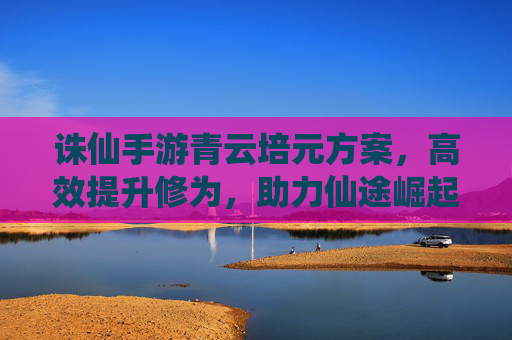 诛仙手游青云培元方案,高效提升修为,助力仙途崛起