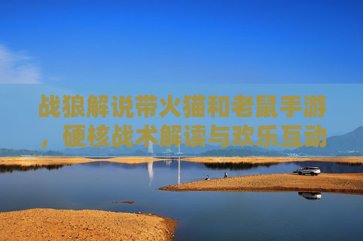 战狼解说带火猫和老鼠手游，硬核战术解读与欢乐互动，解锁游戏新玩法！战狼解说带火猫和老鼠手游，硬核战术解读与欢乐互动，解锁游戏新玩法！