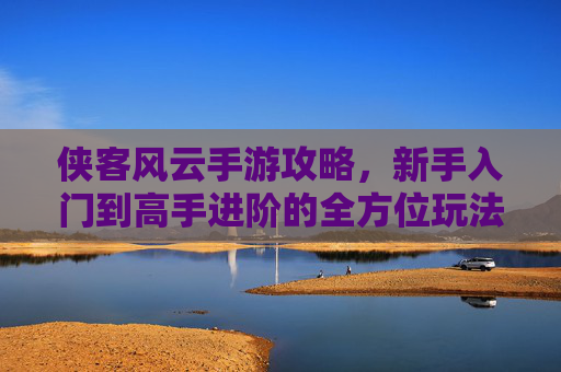侠客风云手游攻略,新手入门到高手进阶的全方位玩法解析,轻松玩转江湖