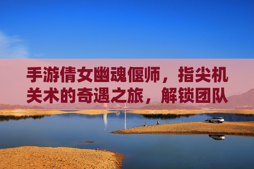 手游倩女幽魂偃师,指尖机关术的奇遇之旅,解锁团队协作的神秘机关