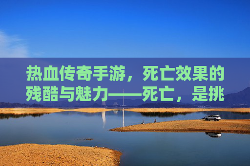 热血传奇手游,死亡效果的残酷与魅力——死亡,是挑战的终点还是重生的序章?
