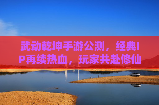 武动乾坤手游公测,经典IP再续热血,玩家共赴修仙之旅