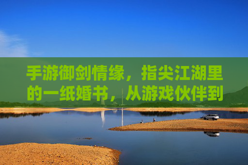 手游御剑情缘,指尖江湖里的一纸婚书,从游戏伙伴到终身伴侣的浪漫跨越
