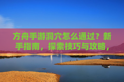方舟手游洞穴怎么通过?新手指南,探索技巧与攻略,方舟手游洞穴通关指南,新手入门与探索技巧全解析