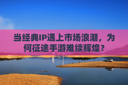 当经典IP遇上市场浪潮，为何征途手游难续辉煌？