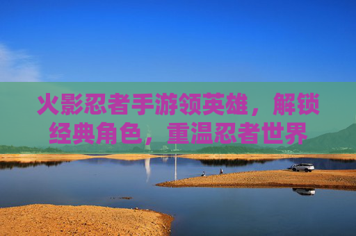 火影忍者手游领英雄,解锁经典角色,重温忍者世界