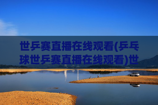 世乒赛直播在线观看(乒乓球世乒赛直播在线观看)世乒赛直播在线观看,乒乓球世乒赛直播观看指南