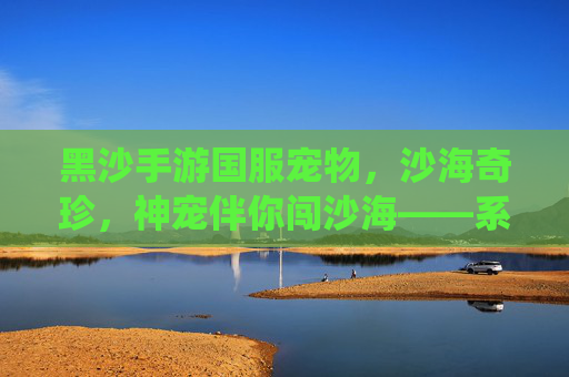黑沙手游国服宠物,沙海奇珍,神宠伴你闯沙海——系统解析与培养指南