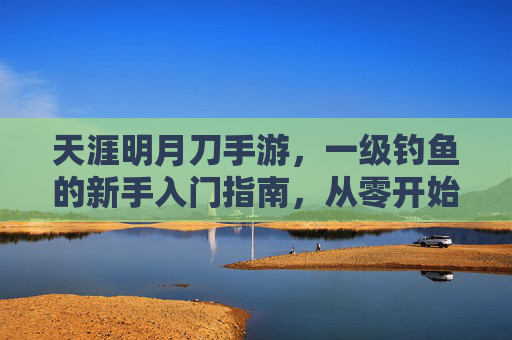 天涯明月刀手游,一级钓鱼的新手入门指南,从零开始解锁江湖渔趣