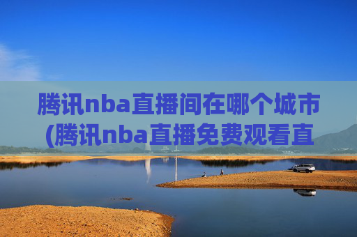 腾讯nba直播间在哪个城市(腾讯nba直播免费观看直播在线)