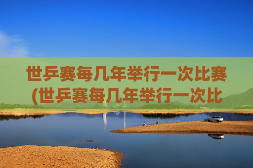 世乒赛每几年举行一次比赛(世乒赛每几年举行一次比赛)世乒赛每几年举行一次比赛?