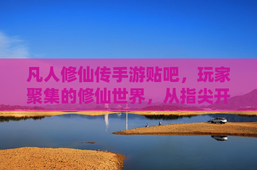 凡人修仙传手游贴吧,玩家聚集的修仙世界,从指尖开始的修真之旅