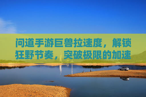 问道手游巨兽拉速度,解锁狂野节奏,突破极限的加速之道,问道手游巨兽拉速度,解锁狂野节奏,突破极限的加速之道
