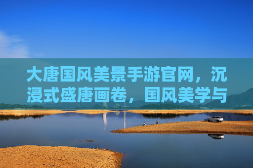 大唐国风美景手游官网，沉浸式盛唐画卷，国风美学与历史文化的数字再现，大唐国风美景手游，沉浸式盛唐画卷，数字复现千年文化之美