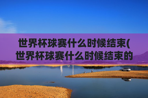 世界杯球赛什么时候结束(世界杯球赛什么时候结束的)