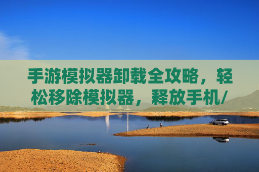 手游模拟器卸载全攻略,轻松移除模拟器,释放手机/电脑空间