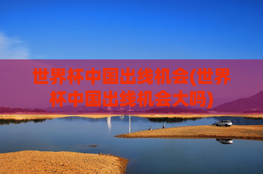 世界杯中国出线机会(世界杯中国出线机会大吗)