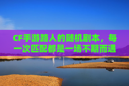 CF手游路人的随机剧本，每一次匹配都是一场不期而遇的枪战狂欢