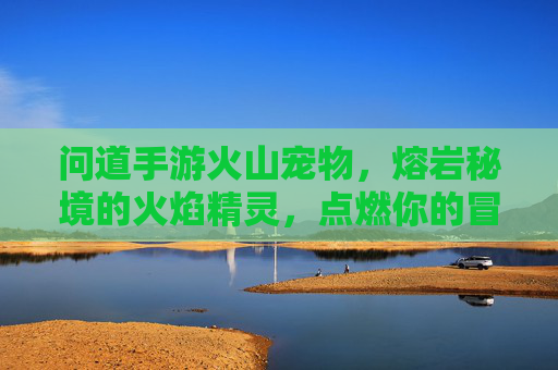 问道手游火山宠物,熔岩秘境的火焰精灵,点燃你的冒险激情,问道手游火山宠物,熔岩秘境火焰精灵,点燃冒险激情