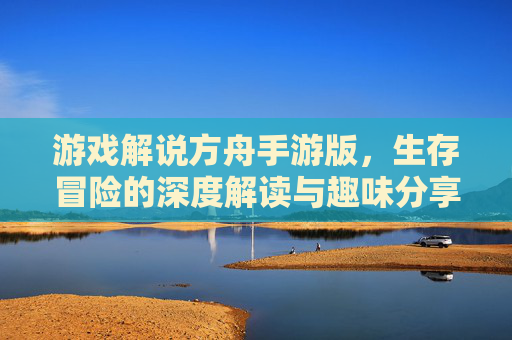 游戏解说方舟手游版,生存冒险的深度解读与趣味分享,解锁游戏新乐趣