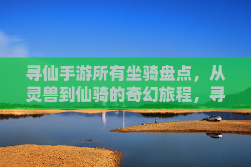 寻仙手游所有坐骑盘点,从灵兽到仙骑的奇幻旅程,寻仙手游所有坐骑盘点,从灵兽到仙骑的奇幻旅程