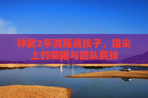 神武2手游服战孩子，指尖上的荣耀与团队羁绊
