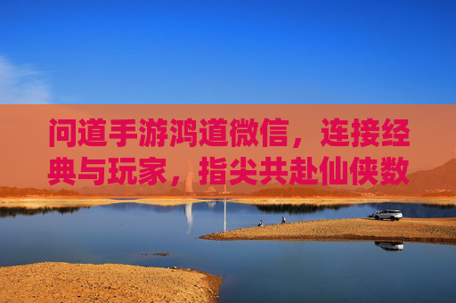 问道手游鸿道微信,连接经典与玩家,指尖共赴仙侠数字家园
