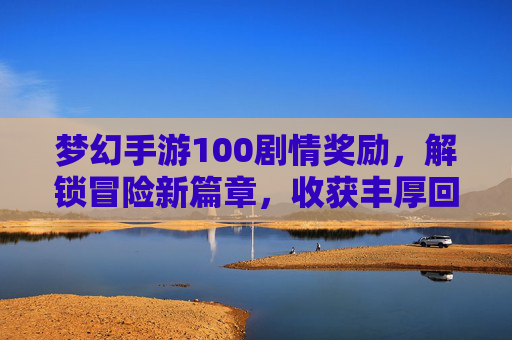梦幻手游100剧情奖励，解锁冒险新篇章，收获丰厚回报