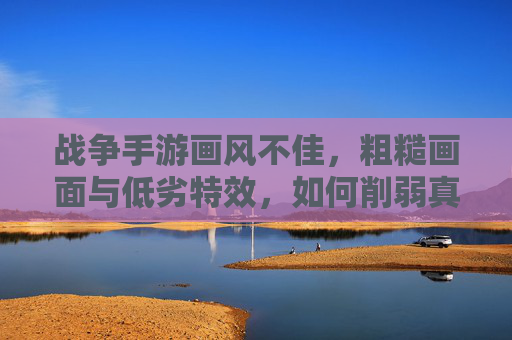 战争手游画风不佳,粗糙画面与低劣特效,如何削弱真实战争感与玩家沉浸体验?