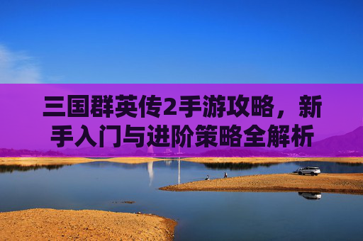 三国群英传2手游攻略，新手入门与进阶策略全解析