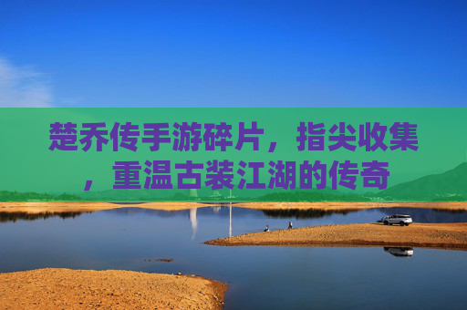 楚乔传手游碎片,指尖收集,重温古装江湖的传奇