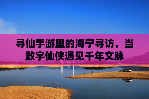 寻仙手游里的海宁寻访,当数字仙侠遇见千年文脉