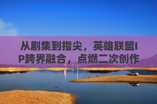 从剧集到指尖，英雄联盟IP跨界融合，点燃二次创作与游戏热情的全新篇章，从剧集到指尖，英雄联盟IP跨界融合点燃二次创作与游戏热情的全新篇章