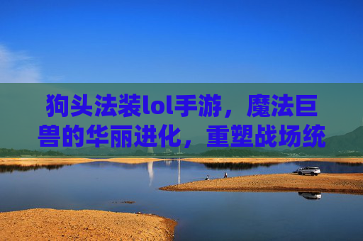 狗头法装lol手游,魔法巨兽的华丽进化,重塑战场统治力