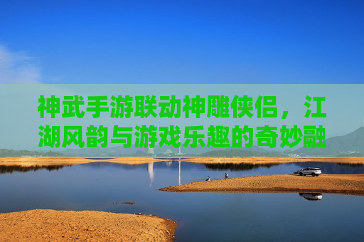 神武手游联动神雕侠侣,江湖风韵与游戏乐趣的奇妙融合