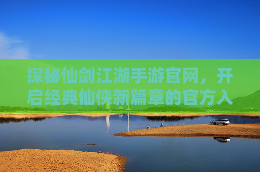探秘仙剑江湖手游官网，开启经典仙侠新篇章的官方入口