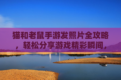 猫和老鼠手游发照片全攻略,轻松分享游戏精彩瞬间,步骤详解,猫和老鼠手游发照片全攻略,轻松分享游戏精彩瞬间,步骤详解