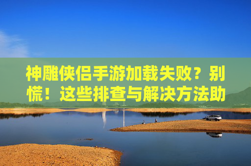 神雕侠侣手游加载失败？别慌！这些排查与解决方法助你快速回归江湖！