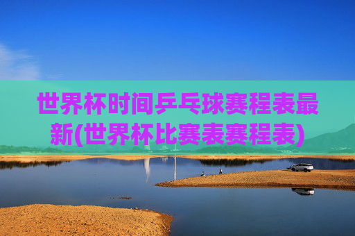世界杯时间乒乓球赛程表最新(世界杯比赛表赛程表)