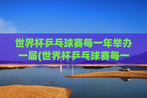 世界杯乒乓球赛每一年举办一届(世界杯乒乓球赛每一年举办一届吗)