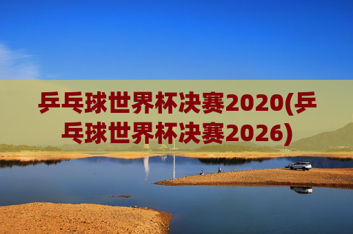 乒乓球世界杯决赛2020(乒乓球世界杯决赛2026)