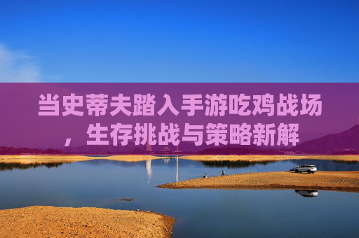 当史蒂夫踏入手游吃鸡战场,生存挑战与策略新解