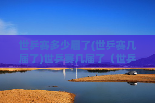 世乒赛多少届了(世乒赛几届了)世乒赛几届了（世乒赛多少届了）